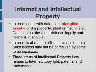 Internet and Intellectual Property Internet deals with data – an  intangible asset  – unlike property, plant or machinery.  Data has no physical existence legally and hence is intangible.  Internet is about the efficient access of data.  Such access may not be perceived by some to be  equitable .  Three areas of Intellectual Property Law relates to Internet: copyright; patents; and trademarks. 