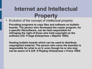 Internet and Intellectual Property Evolution of the concept of intellectual property: Providing programs to copy files and software on bulletin boards: The person who developed the copier program, for a specific file/software, can be held responsible for infringing the right of those who hold copyright on the software (US   Sega Enterprises v Maphia 1994 ); Hosting bulletin boards which can be used to distribute copyrighted material: The person who owns the board(s) is responsible for what is on it, even though he or she may not be aware of it (US   Playboy Enterprises v Frena 1993 ) 
