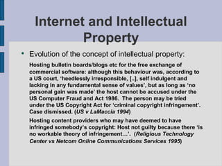 Internet and Intellectual Property Evolution of the concept of intellectual property: Hosting bulletin boards/blogs etc for the free exchange of commercial software: although this behaviour was, according to a US court, ‘heedlessly irresponsible, [..], self indulgent and lacking in any fundamental sense of values’, but as long as ‘no personal gain was made’ the host cannot be accused under the US Computer Fraud and Act 1986.  The person may be tried under the US Copyright Act for ‘criminal copyright infringement’.  Case dismissed. ( US v LaMaccia 1994 ) Hosting content providers who may have deemed to have infringed somebody’s copyright: Host not guilty because there ‘is no workable theory of infringement…’.  ( Religious Technology Center vs Netcom Online Communications Services 1995 )   