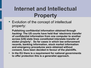Internet and Intellectual Property Evolution of the concept of intellectual property: Publishing confidential information obtained through  hacking : The US courts have held that ‘electronic transfer of confidential information from one computer to another across [US] state lines constituted interstate transfer of stolen property’.  So far cases in which law enforcement records, banking information, stock market information and emergency procedures were obtained without consent, have been decided in favour of the plaintiffs. In the EU there is a requirement for national governments to offer protection this is a generalist approach. 
