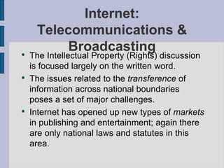 Internet: Telecommunications & Broadcasting The Intellectual Property (Rights) discussion is focused largely on the written word. The issues related to the  transference  of information across national boundaries poses a set of major challenges. Internet has opened up new types of  markets  in publishing and entertainment; again there are only national laws and statutes in this area. 