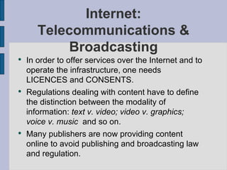 Internet: Telecommunications & Broadcasting In order to offer services over the Internet and to operate the infrastructure, one needs LICENCES and CONSENTS. Regulations dealing with content have to define the distinction between the modality of information:  text v. video; video v. graphics; voice v. music  and so on. Many publishers are now providing content online to avoid publishing and broadcasting law and regulation. 