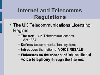 Internet and Telecomms Regulations The UK Telecommunications Licensing Regime The Act:   UK Telecommunications  Act 1984 Defines  telecommunications system; Introduces  the notion of  VOICE RESALE Elaborates   on the concept of  international   voice telephony  through the Internet. 
