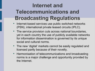 Internet and Telecommunications and Broadcasting Regulations Internet-based services use public switched networks (PSN), international private leased circuits (IPLC). The service provision cuts across national boundaries, yet in each country the use of publicly available networks for information dissemination is governed by its unique social and cultural norms. The new ‘digital’ markets cannot be easily regulated and licensed partly because of their novelty. Harmonisation of telecommunications and broadcasting norms is a major challenge and opportunity provided by the Internet. 