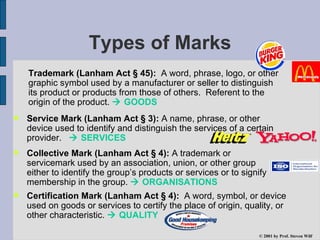Types of Marks Trademark (Lanham Act § 45):   A word, phrase, logo, or other graphic symbol used by a manufacturer or seller to distinguish its product or products from those of others.  Referent to the origin of the product.    GOODS Service Mark (Lanham Act § 3):  A name, phrase, or other device used to identify and distinguish the services of a certain provider.    SERVICES © 2001 by  Prof. Steven Wilf Collective Mark (Lanham Act § 4):  A trademark or servicemark used by an association, union, or other group either to identify the group’s products or services or to signify membership in the group.    ORGANISATIONS Certification Mark (Lanham Act § 4):   A word, symbol, or device used on goods or services to certify the place of origin, quality, or other characteristic.    QUALITY 