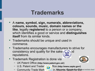 Trademarks A  name, symbol, sign, numerals, abbreviations, colours, sounds, music, domain names or the like , legally  registered   to a person or a company, which identifies a good or service and  distinguishes itself  from its similar kinds. Trademarks should be unique and used in commerce. Trademarks encourages manufacturers to strive for consistency and quality for the sake of good reputations. Trademark Registration is done via UK Patent Office  (http://www.patent.gov.uk/)   U.S. Patent and Trademark Office  (http://www.uspto.gov/) Community Trade Mark Office in Alicante, Spain for EU  ( http://oami.eu.int/en/)   http://www.bl.uk/collections/patents/tmlinks.html 