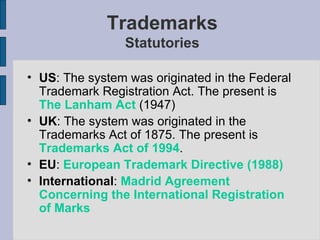 Trademarks Statutories US :  The system was originated in the Federal Trademark Registration Act. The present is  The Lanham Act  (1947) UK :  The system was originated in the Trademarks Act of 1875. The present is  Trademarks Act of 1994 . EU :   European Trademark Directive (1988) International :   Madrid Agreement Concerning the International Registration of Marks 