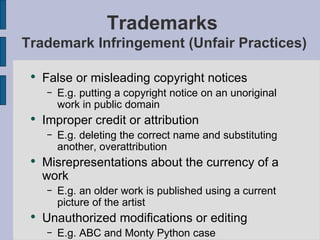 Trademarks  Trademark Infringement (Unfair Practices) False or misleading copyright notices E.g. putting a copyright notice on an unoriginal work in public domain Improper credit or attribution E.g. deleting the correct name and substituting another, overattribution Misrepresentations about the currency of a work E.g. an older work is published using a current picture of the artist Unauthorized modifications or editing   E.g. ABC and Monty Python case 