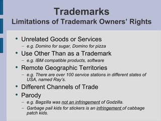 Trademarks Limitations of Trademark Owners’ Rights Unrelated Goods or Services e.g. Domino for sugar, Domino for pizza Use Other Than as a Trademark e.g. IBM compatible products, software Remote Geographic Territories e.g. There are over 100 service stations in different states of USA, named Ray’s. Different Channels of Trade Parody e.g. Bagzilla was  not an infringement  of Godzilla. Garbage pail kids for stickers is an  infringement  of cabbage patch kids. 