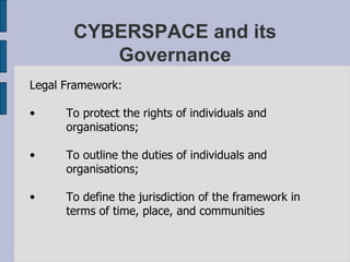 CYBERSPACE and its Governance Legal Framework: To protect the rights of individuals and organisations; To outline the duties of individuals and organisations; To define the jurisdiction of the framework in terms of time, place, and communities  