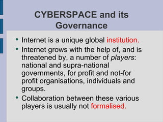 Internet is a unique global  institution. Internet grows with the help of, and is threatened by, a number of  players : national and supra-national governments, for profit and not-for profit organisations, individuals and groups. Collaboration between these various players is usually not  formalised.   CYBERSPACE and its Governance 