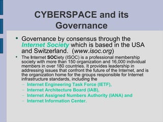 Governance by consensus through the  Internet Society  which is based in the USA and Switzerland.  ( www.isoc.org )  The  I nternet  SOC iety (ISOC) is a professional membership society with more than 150 organization and 16,000 individual members in over 180 countries. It provides leadership in addressing issues that confront the future of the Internet, and is the organization home for the groups responsible for Internet infrastructure standards, including the  Internet Engineering Task Force (IETF), Internet Architecture Board (IAB), Internet Assigned Numbers Authority (IANA) and Internet Information Center. CYBERSPACE and its Governance 