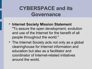 Internet Society Mission Statement "To assure the open development, evolution and use of the Internet for the benefit of all people throughout the world." The Internet Society acts not only as a global clearinghouse for Internet information and education but also as a facilitator and coordinator of Internet-related initiatives around the world.  CYBERSPACE and its Governance 