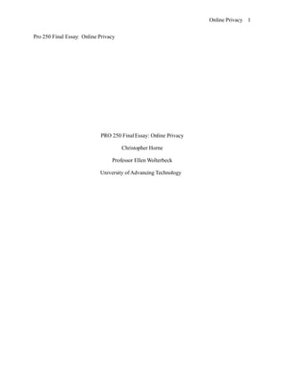 Online Privacy 1


Pro 250 Final Essay: Online Privacy




                            PRO 250 Final Essay: Online Privacy

                                      Christopher Horne

                                 Professor Ellen Wolterbeck

                            University of Advancing Technology