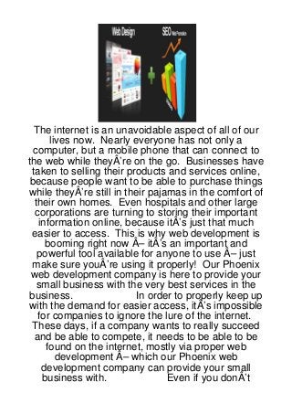 The internet is an unavoidable aspect of all of our
      lives now. Nearly everyone has not only a
 computer, but a mobile phone that can connect to
the web while theyÂ’re on the go. Businesses have
 taken to selling their products and services online,
because people want to be able to purchase things
while theyÂ’re still in their pajamas in the comfort of
  their own homes. Even hospitals and other large
  corporations are turning to storing their important
   information online, because itÂ’s just that much
 easier to access. This is why web development is
     booming right now Â– itÂ’s an important and
   powerful tool available for anyone to use Â– just
 make sure youÂ’re using it properly! Our Phoenix
 web development company is here to provide your
   small business with the very best services in the
business.                  In order to properly keep up
with the demand for easier access, itÂ’s impossible
   for companies to ignore the lure of the internet.
 These days, if a company wants to really succeed
  and be able to compete, it needs to be able to be
     found on the internet, mostly via proper web
        development Â– which our Phoenix web
    development company can provide your small
    business with.                Even if you donÂ’t
 