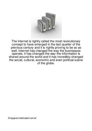 The internet is rightly called the most revolutionary
  concept to have emerged in the last quarter of the
 previous century and it is rightly proving to be so as
  well. Internet has changed the way the businesses
  operate, it has changed the way the information is
shared around the world and it has incredibly changed
the social, cultural, economic and even political scene
                       of the globe.




Singapore dedicated server
 