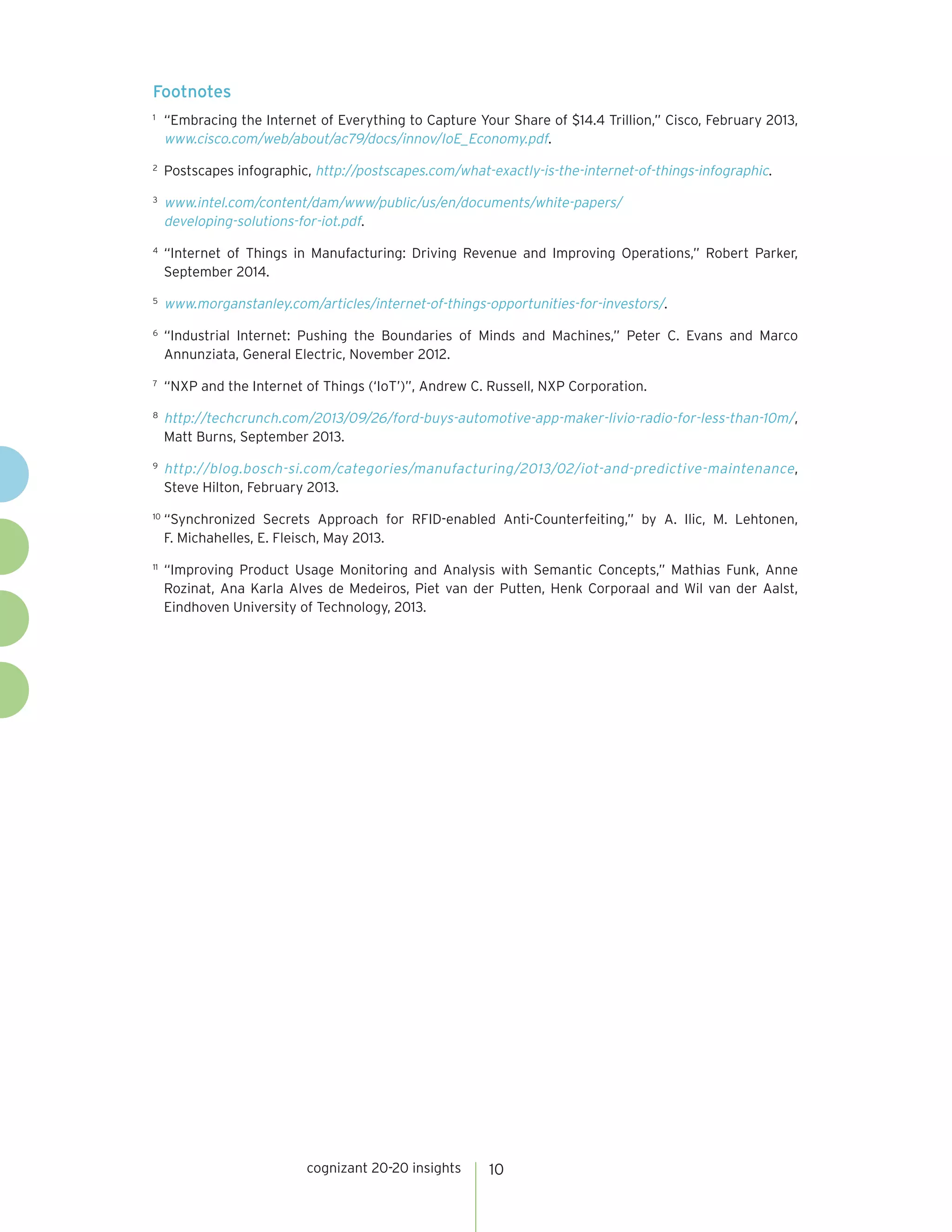cognizant 20-20 insights 10
Footnotes
1
	 “Embracing the Internet of Everything to Capture Your Share of $14.4 Trillion,” Cisco, February 2013,
www.cisco.com/web/about/ac79/docs/innov/IoE_Economy.pdf.
2
	 Postscapes infographic, http://postscapes.com/what-exactly-is-the-internet-of-things-infographic.
3
	 www.intel.com/content/dam/www/public/us/en/documents/white-papers/
developing-solutions-for-iot.pdf.
4
	 “Internet of Things in Manufacturing: Driving Revenue and Improving Operations,” Robert Parker,
September 2014.
5
	 www.morganstanley.com/articles/internet-of-things-opportunities-for-investors/.
6
	 “Industrial Internet: Pushing the Boundaries of Minds and Machines,” Peter C. Evans and Marco
Annunziata, General Electric, November 2012.
7
	 “NXP and the Internet of Things (‘IoT’)”, Andrew C. Russell, NXP Corporation.
8
	 http://techcrunch.com/2013/09/26/ford-buys-automotive-app-maker-livio-radio-for-less-than-10m/,
Matt Burns, September 2013.
9
	 http://blog.bosch-si.com/categories/manufacturing/2013/02/iot-and-predictive-maintenance,
Steve Hilton, February 2013.
10
	“Synchronized Secrets Approach for RFID-enabled Anti-Counterfeiting,” by A. Ilic, M. Lehtonen,
F. Michahelles, E. Fleisch, May 2013.
11	
“Improving Product Usage Monitoring and Analysis with Semantic Concepts,” Mathias Funk, Anne
Rozinat, Ana Karla Alves de Medeiros, Piet van der Putten, Henk Corporaal and Wil van der Aalst,
Eindhoven University of Technology, 2013.
 