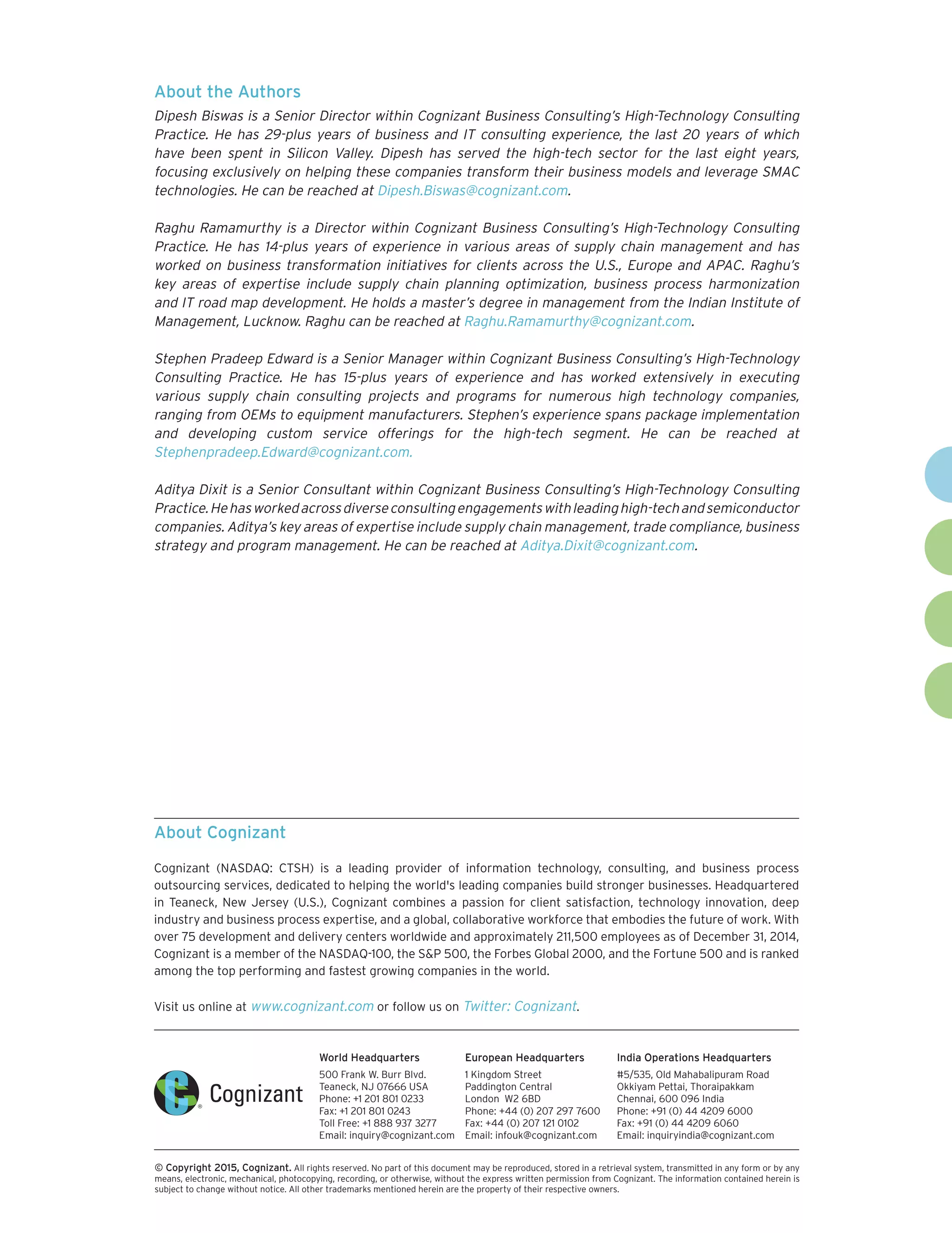 World Headquarters
500 Frank W. Burr Blvd.
Teaneck, NJ 07666 USA
Phone: +1 201 801 0233
Fax: +1 201 801 0243
Toll Free: +1 888 937 3277
Email: inquiry@cognizant.com
European Headquarters
1 Kingdom Street
Paddington Central
London W2 6BD
Phone: +44 (0) 207 297 7600
Fax: +44 (0) 207 121 0102
Email: infouk@cognizant.com
India Operations Headquarters
#5/535, Old Mahabalipuram Road
Okkiyam Pettai, Thoraipakkam
Chennai, 600 096 India
Phone: +91 (0) 44 4209 6000
Fax: +91 (0) 44 4209 6060
Email: inquiryindia@cognizant.com
­­© Copyright 2015, Cognizant. All rights reserved. No part of this document may be reproduced, stored in a retrieval system, transmitted in any form or by any
means, electronic, mechanical, photocopying, recording, or otherwise, without the express written permission from Cognizant. The information contained herein is
subject to change without notice. All other trademarks mentioned herein are the property of their respective owners.
About Cognizant
Cognizant (NASDAQ: CTSH) is a leading provider of information technology, consulting, and business process
outsourcing services, dedicated to helping the world's leading companies build stronger businesses. Headquartered
in Teaneck, New Jersey (U.S.), Cognizant combines a passion for client satisfaction, technology innovation, deep
industry and business process expertise, and a global, collaborative workforce that embodies the future of work. With
over 75 development and delivery centers worldwide and approximately 211,500 employees as of December 31, 2014,
Cognizant is a member of the NASDAQ-100, the S&P 500, the Forbes Global 2000, and the Fortune 500 and is ranked
among the top performing and fastest growing companies in the world.
Visit us online at www.cognizant.com or follow us on Twitter: Cognizant.
About the Authors
Dipesh Biswas is a Senior Director within Cognizant Business Consulting’s High-Technology Consulting
Practice. He has 29-plus years of business and IT consulting experience, the last 20 years of which
have been spent in Silicon Valley. Dipesh has served the high-tech sector for the last eight years,
focusing exclusively on helping these companies transform their business models and leverage SMAC
technologies. He can be reached at Dipesh.Biswas@cognizant.com.
Raghu Ramamurthy is a Director within Cognizant Business Consulting’s High-Technology Consulting
Practice. He has 14-plus years of experience in various areas of supply chain management and has
worked on business transformation initiatives for clients across the U.S., Europe and APAC. Raghu’s
key areas of expertise include supply chain planning optimization, business process harmonization
and IT road map development. He holds a master’s degree in management from the Indian Institute of
Management, Lucknow. Raghu can be reached at Raghu.Ramamurthy@cognizant.com.
Stephen Pradeep Edward is a Senior Manager within Cognizant Business Consulting’s High-Technology
Consulting Practice. He has 15-plus years of experience and has worked extensively in executing
various supply chain consulting projects and programs for numerous high technology companies,
ranging from OEMs to equipment manufacturers. Stephen’s experience spans package implementation
and developing custom service offerings for the high-tech segment. He can be reached at
Stephenpradeep.Edward@cognizant.com.
Aditya Dixit is a Senior Consultant within Cognizant Business Consulting’s High-Technology Consulting
Practice.Hehasworkedacrossdiverseconsultingengagementswithleadinghigh-techandsemiconductor
companies. Aditya’s key areas of expertise include supply chain management, trade compliance, business
strategy and program management. He can be reached at Aditya.Dixit@cognizant.com.
 