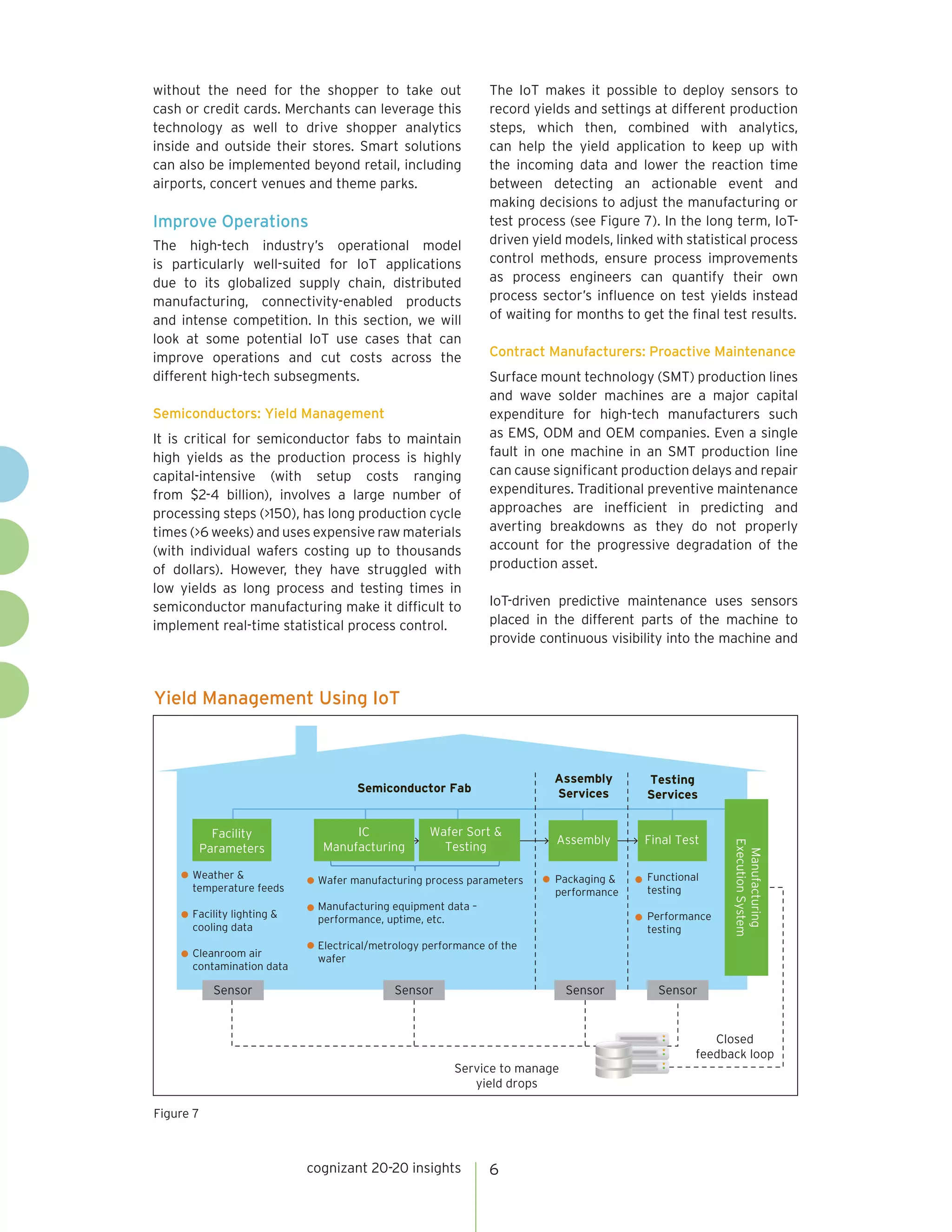 cognizant 20-20 insights 6
Yield Management Using IoT
Figure 7
Semiconductor Fab
Sensor Sensor Sensor Sensor
Assembly
Services
Testing
Services
Facility
Parameters
Manufacturing
ExecutionSystem
Weather &
temperature feeds
Facility lighting &
cooling data
Cleanroom air
contamination data
Wafer manufacturing process parameters
Manufacturing equipment data –
performance, uptime, etc.
Electrical/metrology performance of the
wafer
Wafer Sort &
Testing
IC
Manufacturing
Assembly Final Test
Packaging &
performance
Functional
testing
Performance
testing
Service to manage
yield drops
Closed
feedback loop
without the need for the shopper to take out
cash or credit cards. Merchants can leverage this
technology as well to drive shopper analytics
inside and outside their stores. Smart solutions
can also be implemented beyond retail, including
airports, concert venues and theme parks.
Improve Operations
The high-tech industry’s operational model
is particularly well-suited for IoT applications
due to its globalized supply chain, distributed
manufacturing, connectivity-enabled products
and intense competition. In this section, we will
look at some potential IoT use cases that can
improve operations and cut costs across the
different high-tech subsegments.
Semiconductors: Yield Management
It is critical for semiconductor fabs to maintain
high yields as the production process is highly
capital-intensive (with setup costs ranging
from $2-4 billion), involves a large number of
processing steps (>150), has long production cycle
times (>6 weeks) and uses expensive raw materials
(with individual wafers costing up to thousands
of dollars). However, they have struggled with
low yields as long process and testing times in
semiconductor manufacturing make it difficult to
implement real-time statistical process control.
The IoT makes it possible to deploy sensors to
record yields and settings at different production
steps, which then, combined with analytics,
can help the yield application to keep up with
the incoming data and lower the reaction time
between detecting an actionable event and
making decisions to adjust the manufacturing or
test process (see Figure 7). In the long term, IoT-
driven yield models, linked with statistical process
control methods, ensure process improvements
as process engineers can quantify their own
process sector’s influence on test yields instead
of waiting for months to get the final test results.
Contract Manufacturers: Proactive Maintenance
Surface mount technology (SMT) production lines
and wave solder machines are a major capital
expenditure for high-tech manufacturers such
as EMS, ODM and OEM companies. Even a single
fault in one machine in an SMT production line
can cause significant production delays and repair
expenditures. Traditional preventive maintenance
approaches are inefficient in predicting and
averting breakdowns as they do not properly
account for the progressive degradation of the
production asset.
IoT-driven predictive maintenance uses sensors
placed in the different parts of the machine to
provide continuous visibility into the machine and
 