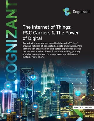 The Internet of Things:
P&C Carriers & The Power
of Digital
Armed with information from the Internet of Things’
growing network of connected objects and devices, P&C
carriers can create a new and better experience across
the insurance value chain – from underwriting, pricing
and risk management, to loss prevention, claims and
customer retention.
 