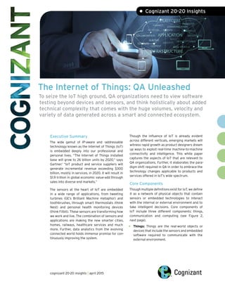 The Internet of Things: QA Unleashed
To seize the IoT high ground, QA organizations need to view software
testing beyond devices and sensors, and think holistically about added
technical complexity that comes with the huge volumes, velocity and
variety of data generated across a smart and connected ecosystem.
Executive Summary
The wide gamut of IP-aware and -addressable
technology known as the Internet of Things (IoT)
is embedded deeply into our professional and
personal lives. “The Internet of Things installed
base will grow to 26 billion units by 2020,” says
Gartner.1
“IoT product and service suppliers will
generate incremental revenue exceeding $300
billion, mostly in services, in 2020. It will result in
$1.9 trillion in global economic value-add through
sales into diverse end markets.”
The sensors at the heart of IoT are embedded
in a wide range of applications, from tweeting
turbines (GE’s Brilliant Machine metaphor) and
toothbrushes, through smart thermostats (think
Nest) and personal health monitoring devices
(think Fitbit). These sensors are transforming how
we work and live. The combination of sensors and
applications are making the new smarter cities,
homes, railways, healthcare services and much
more. Further, data analytics from the evolving
connected world holds immense promise for con-
tinuously improving the system.
Though the influence of IoT is already evident
across different verticals, emerging markets will
witness rapid growth as product designers dream
up ways to exploit real-time machine-to-machine
connectivity and intelligence. This white paper
captures the aspects of IoT that are relevant to
QA organizations. Further, it elaborates the para-
digm shift required in QA in order to embrace the
technology changes applicable to products and
services offered in IoT’s wide spectrum.
Core Components
Though multiple definitions exist for IoT, we define
it as a network of physical objects that contain
sensors or embedded technologies to interact
with the internal or external environment and to
take intelligent decisions. Core components of
IoT include three different components: things,
communication and computing (see Figure 2,
next page).
• Things: Things are the real-world objects or
devices that include the sensors and embedded
software required to communicate with the
external environment.
• Cognizant 20-20 Insights
cognizant 20-20 insights | april 2015
 