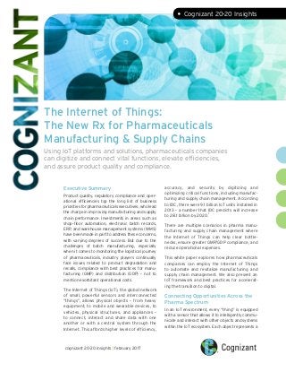The Internet of Things:
The New Rx for Pharmaceuticals
Manufacturing & Supply Chains
Using IoT platforms and solutions, pharmaceuticals companies
can digitize and connect vital functions, elevate efficiencies,
and assure product quality and compliance.
Executive Summary
Product quality, regulatory compliance and oper-
ational efficiencies top the long list of business
priorities for pharmaceuticals executives, who lead
the charge in improving manufacturing and supply
chain performance. Investments in areas such as
shop-floor automation, electronic batch records,
ERP, and warehouse management systems (WMS)
have been made in part to address these concerns,
with varying degrees of success. But due to the
challenges of batch manufacturing, especially
when it comes to monitoring the logistical journey
of pharmaceuticals, industry players continually
face issues related to product degradation and
recalls, compliance with best practices for manu-
facturing (GMP) and distribution (GDP) – not to
mention exorbitant operational costs.
The Internet of Things (IoT), the global network
of small, powerful sensors and interconnected
“things”, allows physical objects  – from heavy
equipment, to mobile and wearable devices, to
vehicles, physical structures, and appliances  –
to connect, interact and share data with one
another or with a central system through the
Internet. This affords higher levels of efficiency,
accuracy, and security by digitizing and
optimizing critical functions, including manufac-
turing and supply chain management. According
to IDC, there were 9.1 billion IoT units installed in
2013 – a number that IDC predicts will increase
to 28.1 billion by 2020.
1
There are multiple scenarios in pharma manu-
facturing and supply chain management where
the Internet of Things can help clear bottle-
necks, ensure greater GMP/GDP compliance, and
reduce operational expenses.
This white paper explores how pharmaceuticals
companies can employ the Internet of Things
to automate and revitalize manufacturing and
supply chain management. We also present an
IoT framework and best practices for accelerat-
ing the transition to digital.
Connecting Opportunities Across the
Pharma Spectrum
In an IoT environment, every “thing” is equipped
with a sensor that allows it to intelligently commu-
nicate and interact with other objects and systems
within the IoT ecosystem. Each object represents a
cognizant 20-20 insights | february 2017
• Cognizant 20-20 Insights
 