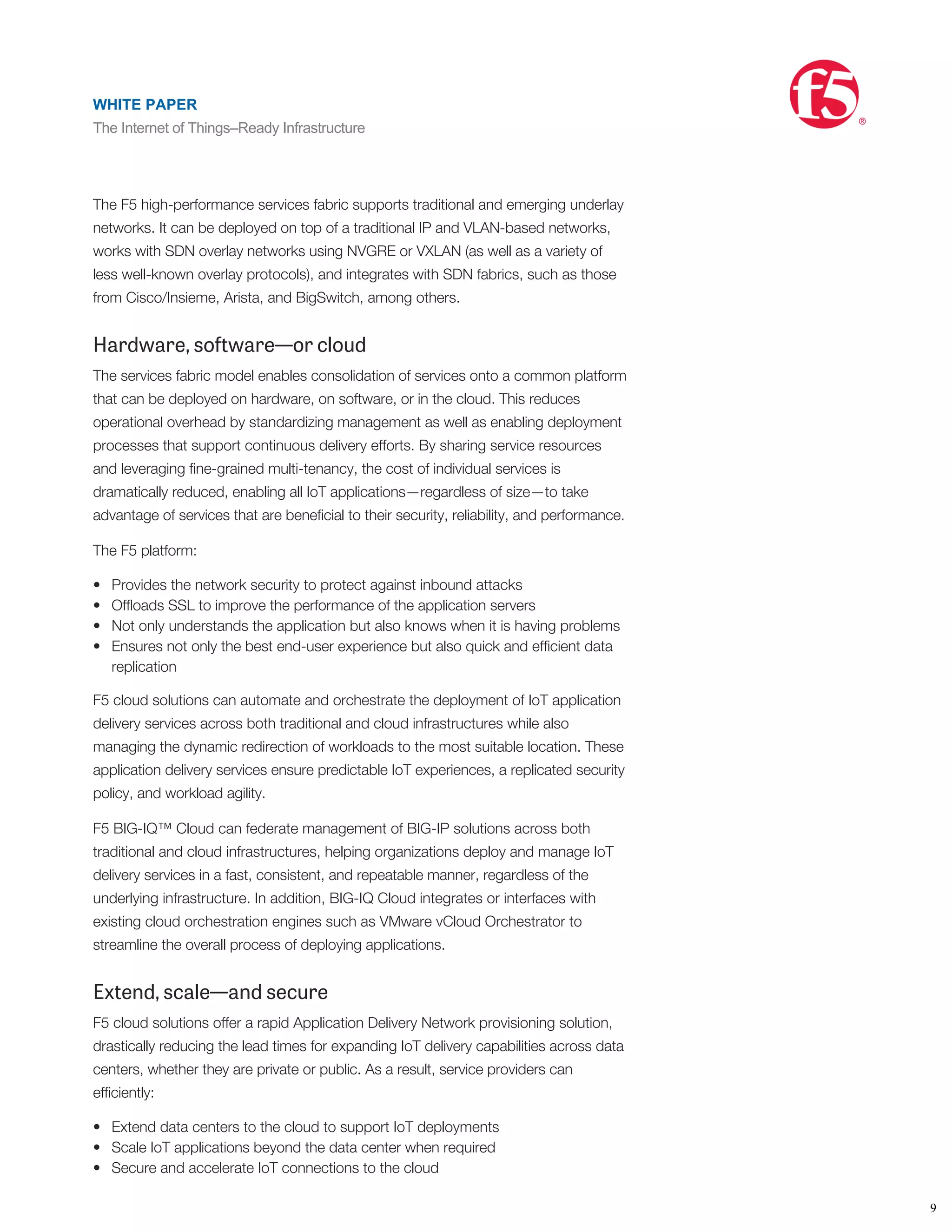 •
•
•
•
•
•
•
application services across the data center and into cloud computing environments,
reducing the time and costs associated with deploying new applications and
architectures.
The beauty of SDAS is that it can provide the global services to direct the IoT
devices to the most appropriate data center or hybrid cloud depending on the
request, context, and application health. Subscribers, employees, and the IoT
devices themselves receive the most secure and fastest experience possible.
The F5 high-performance services fabric supports traditional and emerging underlay
networks. It can be deployed on top of a traditional IP and VLAN-based networks,
works with SDN overlay networks using NVGRE or VXLAN (as well as a variety of
less well-known overlay protocols), and integrates with SDN fabrics, such as those
from Cisco/Insieme, Arista, and BigSwitch, among others.
Hardware, software—or cloud
The services fabric model enables consolidation of services onto a common platform
that can be deployed on hardware, on software, or in the cloud. This reduces
operational overhead by standardizing management as well as enabling deployment
processes that support continuous delivery efforts. By sharing service resources
and leveraging ﬁne-grained multi-tenancy, the cost of individual services is
dramatically reduced, enabling all IoT applications—regardless of size—to take
advantage of services that are beneﬁcial to their security, reliability, and performance.
The F5 platform:
Provides the network security to protect against inbound attacks
Ofﬂoads SSL to improve the performance of the application servers
Not only understands the application but also knows when it is having problems
Ensures not only the best end-user experience but also quick and efﬁcient data
replication
F5 cloud solutions can automate and orchestrate the deployment of IoT application
delivery services across both traditional and cloud infrastructures while also
managing the dynamic redirection of workloads to the most suitable location. These
application delivery services ensure predictable IoT experiences, a replicated security
policy, and workload agility.
F5 BIG-IQ™ Cloud can federate management of BIG-IP solutions across both
traditional and cloud infrastructures, helping organizations deploy and manage IoT
delivery services in a fast, consistent, and repeatable manner, regardless of the
underlying infrastructure. In addition, BIG-IQ Cloud integrates or interfaces with
existing cloud orchestration engines such as VMware vCloud Orchestrator to
streamline the overall process of deploying applications.
Extend, scale—and secure
F5 cloud solutions offer a rapid Application Delivery Network provisioning solution,
drastically reducing the lead times for expanding IoT delivery capabilities across data
centers, whether they are private or public. As a result, service providers can
efﬁciently:
Extend data centers to the cloud to support IoT deployments
Scale IoT applications beyond the data center when required
Secure and accelerate IoT connections to the cloud
For maintenance situations, service providers no longer need to manually redirect
trafﬁc by conﬁguring applications. Instead, IoT applications are proactively redirected
WHITE PAPER
The Internet of Things–Ready Infrastructure
®
9
WHITE PAPER
The Internet of Things–Ready Infrastructure
®
 