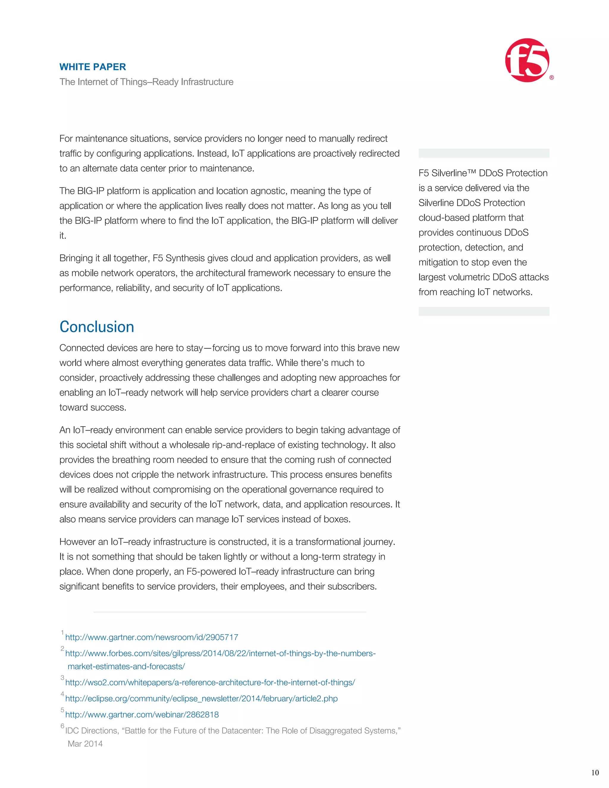 •
•
•
F5 Silverline™ DDoS Protection
is a service delivered via the
Silverline DDoS Protection
cloud-based platform that
provides continuous DDoS
protection, detection, and
mitigation to stop even the
largest volumetric DDoS attacks
from reaching IoT networks.
Extend, scale—and secure
F5 cloud solutions offer a rapid Application Delivery Network provisioning solution,
drastically reducing the lead times for expanding IoT delivery capabilities across data
centers, whether they are private or public. As a result, service providers can
efﬁciently:
Extend data centers to the cloud to support IoT deployments
Scale IoT applications beyond the data center when required
Secure and accelerate IoT connections to the cloud
For maintenance situations, service providers no longer need to manually redirect
trafﬁc by conﬁguring applications. Instead, IoT applications are proactively redirected
to an alternate data center prior to maintenance.
The BIG-IP platform is application and location agnostic, meaning the type of
application or where the application lives really does not matter. As long as you tell
the BIG-IP platform where to ﬁnd the IoT application, the BIG-IP platform will deliver
it.
Bringing it all together, F5 Synthesis gives cloud and application providers, as well
as mobile network operators, the architectural framework necessary to ensure the
performance, reliability, and security of IoT applications.
Conclusion
Connected devices are here to stay—forcing us to move forward into this brave new
world where almost everything generates data trafﬁc. While there’s much to
consider, proactively addressing these challenges and adopting new approaches for
enabling an IoT–ready network will help service providers chart a clearer course
toward success.
An IoT–ready environment can enable service providers to begin taking advantage of
this societal shift without a wholesale rip-and-replace of existing technology. It also
provides the breathing room needed to ensure that the coming rush of connected
devices does not cripple the network infrastructure. This process ensures beneﬁts
will be realized without compromising on the operational governance required to
ensure availability and security of the IoT network, data, and application resources. It
also means service providers can manage IoT services instead of boxes.
However an IoT–ready infrastructure is constructed, it is a transformational journey.
It is not something that should be taken lightly or without a long-term strategy in
place. When done properly, an F5-powered IoT–ready infrastructure can bring
signiﬁcant beneﬁts to service providers, their employees, and their subscribers.
http://www.gartner.com/newsroom/id/2905717
http://www.forbes.com/sites/gilpress/2014/08/22/internet-of-things-by-the-numbers-
market-estimates-and-forecasts/
http://wso2.com/whitepapers/a-reference-architecture-for-the-internet-of-things/
http://eclipse.org/community/eclipse_newsletter/2014/february/article2.php
http://www.gartner.com/webinar/2862818
IDC Directions, “Battle for the Future of the Datacenter: The Role of Disaggregated Systems,”
Mar 2014
http://searchsecurity.techtarget.com/tip/Internet-of-Things-IOT-Seven-enterprise-risks-to-
consider
1
2
3
4
5
6
7
8
WHITE PAPER
The Internet of Things–Ready Infrastructure
®
10
WHITE PAPER
The Internet of Things–Ready Infrastructure
®
 
