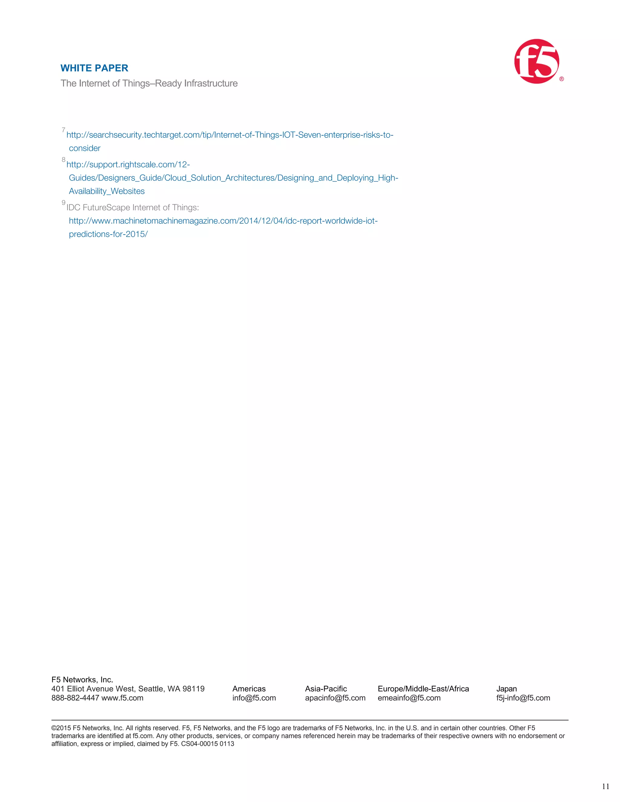 http://www.gartner.com/newsroom/id/2905717
http://www.forbes.com/sites/gilpress/2014/08/22/internet-of-things-by-the-numbers-
market-estimates-and-forecasts/
http://wso2.com/whitepapers/a-reference-architecture-for-the-internet-of-things/
http://eclipse.org/community/eclipse_newsletter/2014/february/article2.php
http://www.gartner.com/webinar/2862818
IDC Directions, “Battle for the Future of the Datacenter: The Role of Disaggregated Systems,”
Mar 2014
http://searchsecurity.techtarget.com/tip/Internet-of-Things-IOT-Seven-enterprise-risks-to-
consider
http://support.rightscale.com/12-
Guides/Designers_Guide/Cloud_Solution_Architectures/Designing_and_Deploying_High-
Availability_Websites
IDC FutureScape Internet of Things:
http://www.machinetomachinemagazine.com/2014/12/04/idc-report-worldwide-iot-
predictions-for-2015/
1
2
3
4
5
6
7
8
9
WHITE PAPER
The Internet of Things–Ready Infrastructure
®
11
F5 Networks, Inc.
401 Elliot Avenue West, Seattle, WA 98119
888-882-4447 www.f5.com
Americas
info@f5.com
Asia-Pacific
apacinfo@f5.com
Europe/Middle-East/Africa
emeainfo@f5.com
Japan
f5j-info@f5.com
©2015 F5 Networks, Inc. All rights reserved. F5, F5 Networks, and the F5 logo are trademarks of F5 Networks, Inc. in the U.S. and in certain other countries. Other F5
trademarks are identified at f5.com. Any other products, services, or company names referenced herein may be trademarks of their respective owners with no endorsement or
affiliation, express or implied, claimed by F5. CS04-00015 0113
WHITE PAPER
The Internet of Things–Ready Infrastructure
®
 