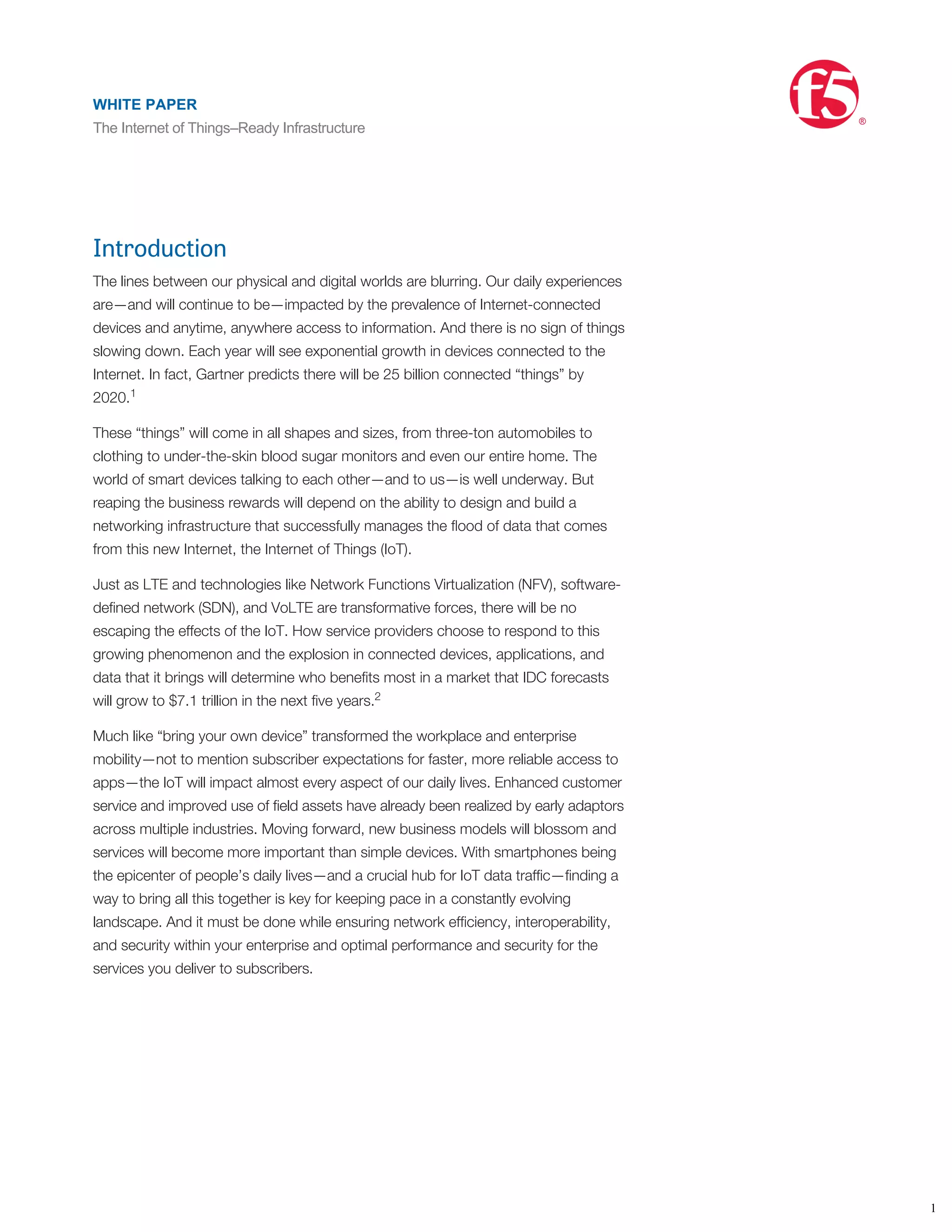 Introduction
The lines between our physical and digital worlds are blurring. Our daily experiences
are—and will continue to be—impacted by the prevalence of Internet-connected
devices and anytime, anywhere access to information. And there is no sign of things
slowing down. Each year will see exponential growth in devices connected to the
Internet. In fact, Gartner predicts there will be 25 billion connected “things” by
2020.
These “things” will come in all shapes and sizes, from three-ton automobiles to
clothing to under-the-skin blood sugar monitors and even our entire home. The
world of smart devices talking to each other—and to us—is well underway. But
reaping the business rewards will depend on the ability to design and build a
networking infrastructure that successfully manages the ﬂood of data that comes
from this new Internet, the Internet of Things (IoT).
Just as LTE and technologies like Network Functions Virtualization (NFV), software-
deﬁned network (SDN), and VoLTE are transformative forces, there will be no
escaping the effects of the IoT. How service providers choose to respond to this
growing phenomenon and the explosion in connected devices, applications, and
data that it brings will determine who beneﬁts most in a market that IDC forecasts
will grow to $7.1 trillion in the next ﬁve years.
Much like “bring your own device” transformed the workplace and enterprise
mobility—not to mention subscriber expectations for faster, more reliable access to
apps—the IoT will impact almost every aspect of our daily lives. Enhanced customer
service and improved use of ﬁeld assets have already been realized by early adaptors
across multiple industries. Moving forward, new business models will blossom and
services will become more important than simple devices. With smartphones being
the epicenter of people’s daily lives—and a crucial hub for IoT data trafﬁc—ﬁnding a
way to bring all this together is key for keeping pace in a constantly evolving
landscape. And it must be done while ensuring network efﬁciency, interoperability,
and security within your enterprise and optimal performance and security for the
services you deliver to subscribers.
More devices. More threats.
The IoT does not come without its challenges. Threats to data security, physical
security, security of devices, regulations, privacy, encryption, authentication and a
host of other issues all need to be addressed before the IoT can really become
commonplace. These themes sound eerily similar to the ones surrounding the cloud
only a couple of years ago. Now, consumer devices are the focus, and service
providers will work to ﬁnd new ways of driving greater operational efﬁciency and
better management of infrastructure—for themselves and their customers. The
challenge in harnessing this powerful force isn’t limited to managing the sheer
1
2
1
WHITE PAPER
The Internet of Things–Ready Infrastructure
®
 