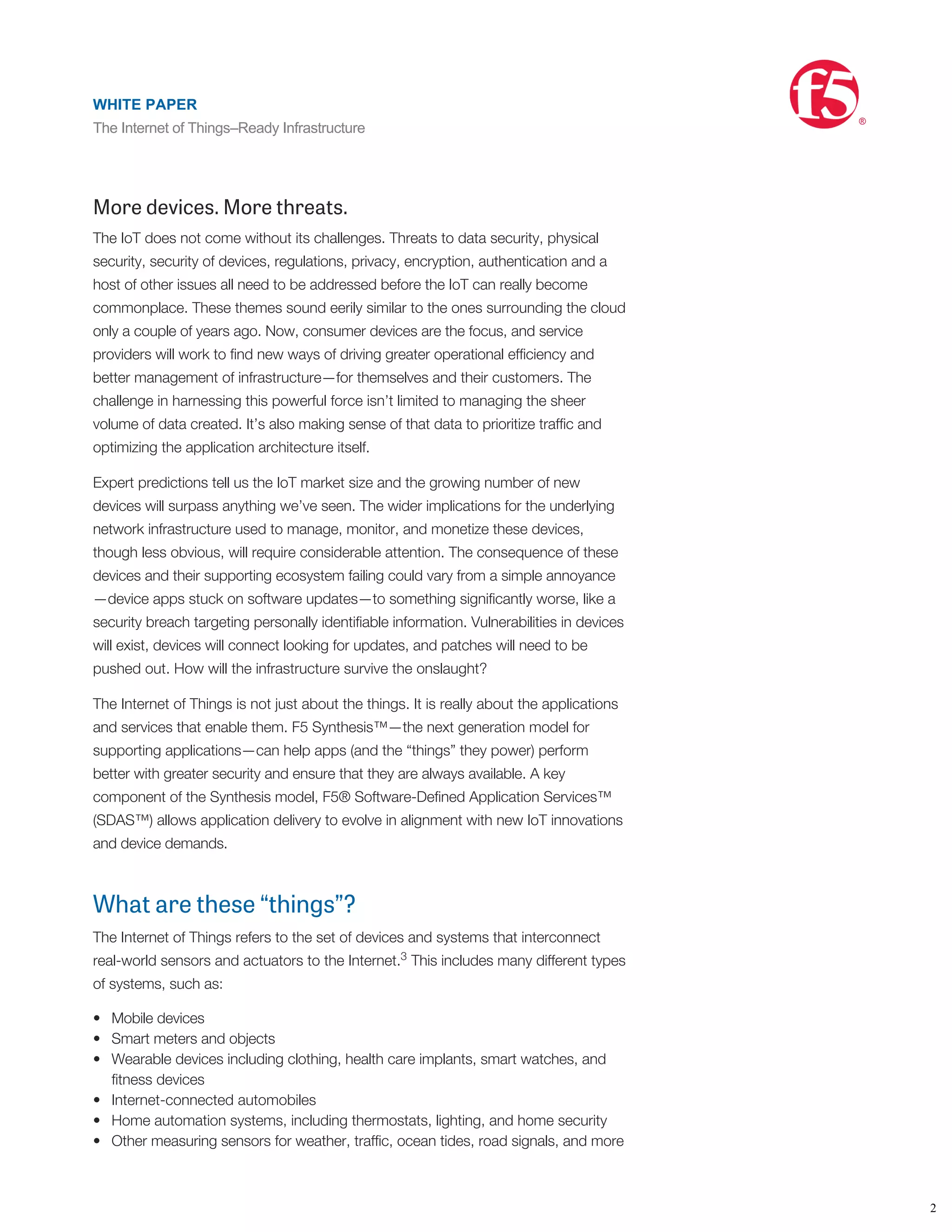 •
•
•
•
•
•
service and improved use of ﬁeld assets have already been realized by early adaptors
across multiple industries. Moving forward, new business models will blossom and
services will become more important than simple devices. With smartphones being
the epicenter of people’s daily lives—and a crucial hub for IoT data trafﬁc—ﬁnding a
way to bring all this together is key for keeping pace in a constantly evolving
landscape. And it must be done while ensuring network efﬁciency, interoperability,
and security within your enterprise and optimal performance and security for the
services you deliver to subscribers.
More devices. More threats.
The IoT does not come without its challenges. Threats to data security, physical
security, security of devices, regulations, privacy, encryption, authentication and a
host of other issues all need to be addressed before the IoT can really become
commonplace. These themes sound eerily similar to the ones surrounding the cloud
only a couple of years ago. Now, consumer devices are the focus, and service
providers will work to ﬁnd new ways of driving greater operational efﬁciency and
better management of infrastructure—for themselves and their customers. The
challenge in harnessing this powerful force isn’t limited to managing the sheer
volume of data created. It’s also making sense of that data to prioritize trafﬁc and
optimizing the application architecture itself.
Expert predictions tell us the IoT market size and the growing number of new
devices will surpass anything we’ve seen. The wider implications for the underlying
network infrastructure used to manage, monitor, and monetize these devices,
though less obvious, will require considerable attention. The consequence of these
devices and their supporting ecosystem failing could vary from a simple annoyance
—device apps stuck on software updates—to something signiﬁcantly worse, like a
security breach targeting personally identiﬁable information. Vulnerabilities in devices
will exist, devices will connect looking for updates, and patches will need to be
pushed out. How will the infrastructure survive the onslaught?
The Internet of Things is not just about the things. It is really about the applications
and services that enable them. F5 Synthesis™—the next generation model for
supporting applications—can help apps (and the “things” they power) perform
better with greater security and ensure that they are always available. A key
component of the Synthesis model, F5® Software-Deﬁned Application Services™
(SDAS™) allows application delivery to evolve in alignment with new IoT innovations
and device demands.
What are these “things”?
The Internet of Things refers to the set of devices and systems that interconnect
real-world sensors and actuators to the Internet. This includes many different types
of systems, such as:
Mobile devices
Smart meters and objects
Wearable devices including clothing, health care implants, smart watches, and
ﬁtness devices
Internet-connected automobiles
Home automation systems, including thermostats, lighting, and home security
Other measuring sensors for weather, trafﬁc, ocean tides, road signals, and more
These systems connect to the Internet or gateway in a variety of ways, such as
long-range WiFi/Ethernet using IP protocols (TCP/UDP, including cellular); short-
range Bluetooth low energy; short-range Near Field Communication; and other
3
WHITE PAPER
The Internet of Things–Ready Infrastructure
®
2
WHITE PAPER
The Internet of Things–Ready Infrastructure
®
 