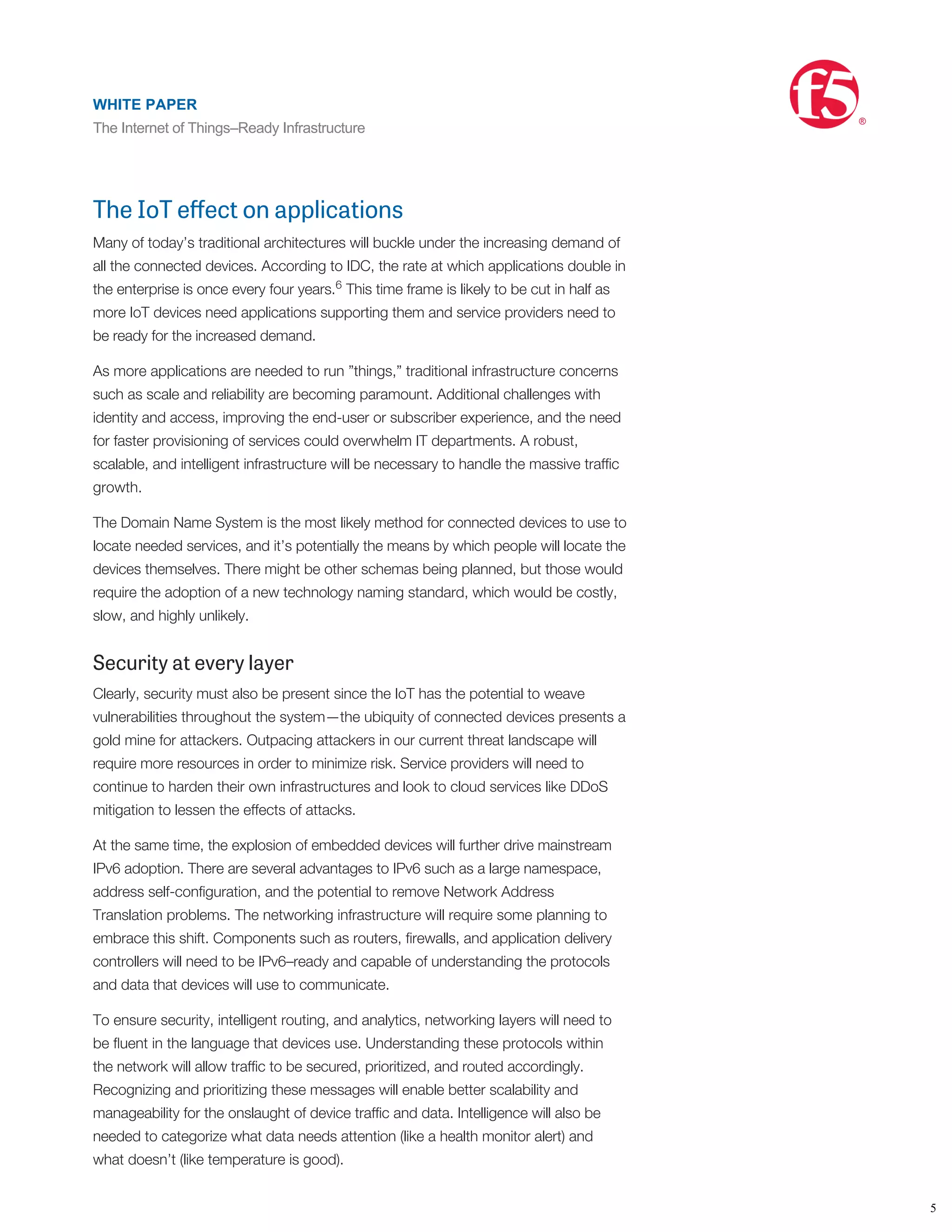 According to Gartner, the Internet of Things is not a single technology but a
concept with embedded sensors driving the trend, real-time support and learning
having a social impact and it allows businesses to make situational decisions based
on the sensor’s information. No single architecture can address all the
potential IoT device areas and the requirements of each. But a scalable
architecture that can add or subtract resources to support a wide variety of
scenarios can prepare service providers for the impact the IoT will have.
The IoT eﬀect on applications
Many of today’s traditional architectures will buckle under the increasing demand of
all the connected devices. According to IDC, the rate at which applications double in
the enterprise is once every four years. This time frame is likely to be cut in half as
more IoT devices need applications supporting them and service providers need to
be ready for the increased demand.
As more applications are needed to run ”things,” traditional infrastructure concerns
such as scale and reliability are becoming paramount. Additional challenges with
identity and access, improving the end-user or subscriber experience, and the need
for faster provisioning of services could overwhelm IT departments. A robust,
scalable, and intelligent infrastructure will be necessary to handle the massive trafﬁc
growth.
The Domain Name System is the most likely method for connected devices to use to
locate needed services, and it’s potentially the means by which people will locate the
devices themselves. There might be other schemas being planned, but those would
require the adoption of a new technology naming standard, which would be costly,
slow, and highly unlikely.
Security at every layer
Clearly, security must also be present since the IoT has the potential to weave
vulnerabilities throughout the system—the ubiquity of connected devices presents a
gold mine for attackers. Outpacing attackers in our current threat landscape will
require more resources in order to minimize risk. Service providers will need to
continue to harden their own infrastructures and look to cloud services like DDoS
mitigation to lessen the effects of attacks.
At the same time, the explosion of embedded devices will further drive mainstream
IPv6 adoption. There are several advantages to IPv6 such as a large namespace,
address self-conﬁguration, and the potential to remove Network Address
Translation problems. The networking infrastructure will require some planning to
embrace this shift. Components such as routers, ﬁrewalls, and application delivery
controllers will need to be IPv6–ready and capable of understanding the protocols
and data that devices will use to communicate.
To ensure security, intelligent routing, and analytics, networking layers will need to
be ﬂuent in the language that devices use. Understanding these protocols within
the network will allow trafﬁc to be secured, prioritized, and routed accordingly.
Recognizing and prioritizing these messages will enable better scalability and
manageability for the onslaught of device trafﬁc and data. Intelligence will also be
needed to categorize what data needs attention (like a health monitor alert) and
what doesn’t (like temperature is good).
According to TechTarget, ensuring high availability of the IoT services will rely on
boosting trafﬁc management and monitoring. This will both mitigate business
5
6
7
WHITE PAPER
The Internet of Things–Ready Infrastructure
®
5
WHITE PAPER
The Internet of Things–Ready Infrastructure
®
 
