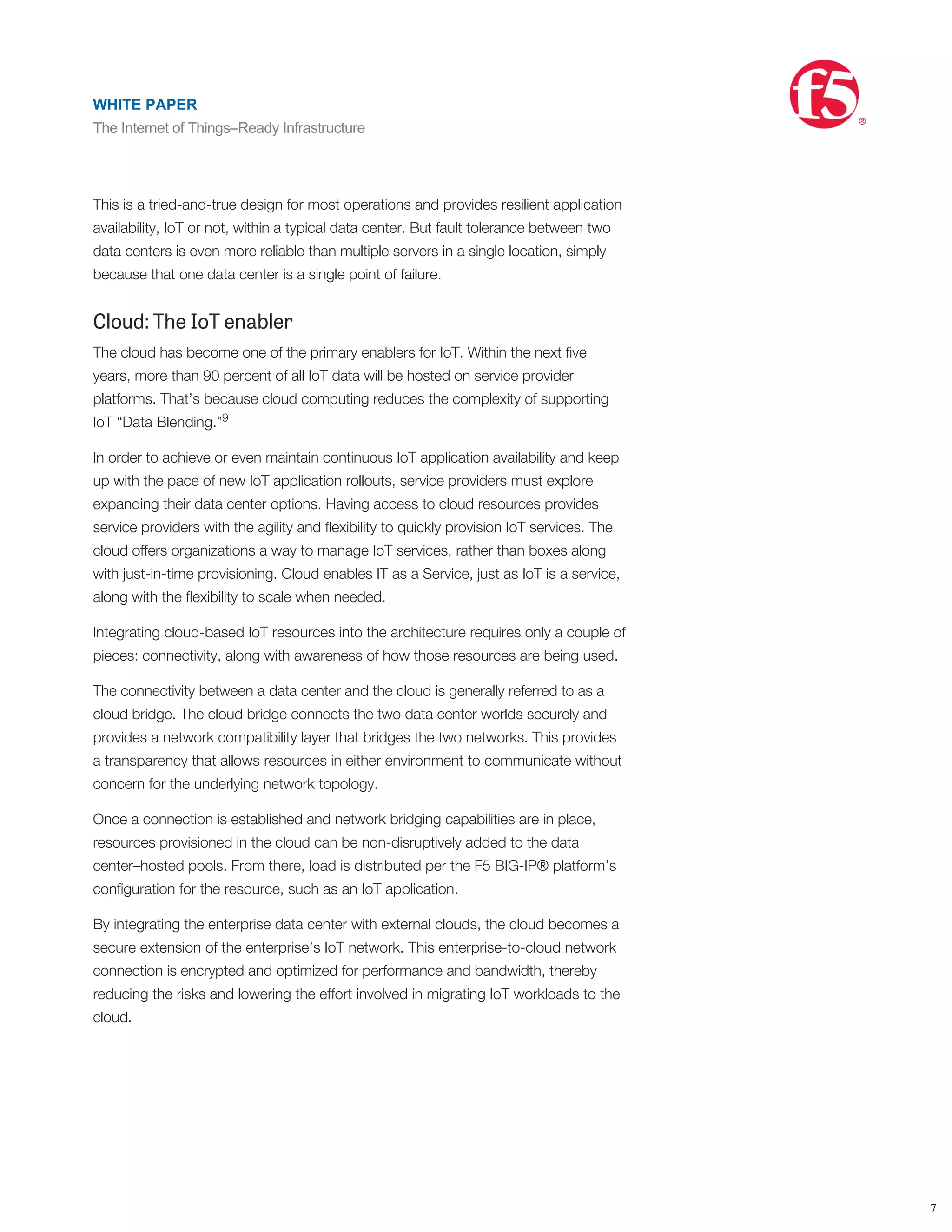 The IoT applications will come in all shapes and sizes. But no matter the size,
availability is paramount to support both subscribers and the business. The most
basic high-availability architecture is the typical three-tier design. A pair of
Application Delivery Controllers (ADCs) in the DMZ terminates the connection. They,
in turn, intelligently distribute the client request to a pool (multiple) of IoT application
servers, which then query the database servers for the appropriate content. Each
tier has redundant servers so in the event of a server outage, the others take the
load and the system stays available.
This is a tried-and-true design for most operations and provides resilient application
availability, IoT or not, within a typical data center. But fault tolerance between two
data centers is even more reliable than multiple servers in a single location, simply
because that one data center is a single point of failure.
Cloud: The IoT enabler
The cloud has become one of the primary enablers for IoT. Within the next ﬁve
years, more than 90 percent of all IoT data will be hosted on service provider
platforms. That’s because cloud computing reduces the complexity of supporting
IoT “Data Blending.”
In order to achieve or even maintain continuous IoT application availability and keep
up with the pace of new IoT application rollouts, service providers must explore
expanding their data center options. Having access to cloud resources provides
service providers with the agility and ﬂexibility to quickly provision IoT services. The
cloud offers organizations a way to manage IoT services, rather than boxes along
with just-in-time provisioning. Cloud enables IT as a Service, just as IoT is a service,
along with the ﬂexibility to scale when needed.
Integrating cloud-based IoT resources into the architecture requires only a couple of
pieces: connectivity, along with awareness of how those resources are being used.
The connectivity between a data center and the cloud is generally referred to as a
cloud bridge. The cloud bridge connects the two data center worlds securely and
provides a network compatibility layer that bridges the two networks. This provides
a transparency that allows resources in either environment to communicate without
concern for the underlying network topology.
Once a connection is established and network bridging capabilities are in place,
resources provisioned in the cloud can be non-disruptively added to the data
center–hosted pools. From there, load is distributed per the F5 BIG-IP® platform’s
conﬁguration for the resource, such as an IoT application.
By integrating the enterprise data center with external clouds, the cloud becomes a
secure extension of the enterprise’s IoT network. This enterprise-to-cloud network
connection is encrypted and optimized for performance and bandwidth, thereby
reducing the risks and lowering the effort involved in migrating IoT workloads to the
cloud.
Maintain seamless delivery
This hybrid infrastructure approach, including cloud resources, for IoT deployments
not only allows service providers to distribute their IoT applications and services
when it makes sense, but also provides global fault tolerance to the overall system.
Depending on how the disaster recovery infrastructure is designed, this can be an
active site, a hot standby, a leased hosting space, a cloud provider, or some other
contained compute location. As soon as that IoT server, application, or even
8
9
WHITE PAPER
The Internet of Things–Ready Infrastructure
®
7
WHITE PAPER
The Internet of Things–Ready Infrastructure
®
 