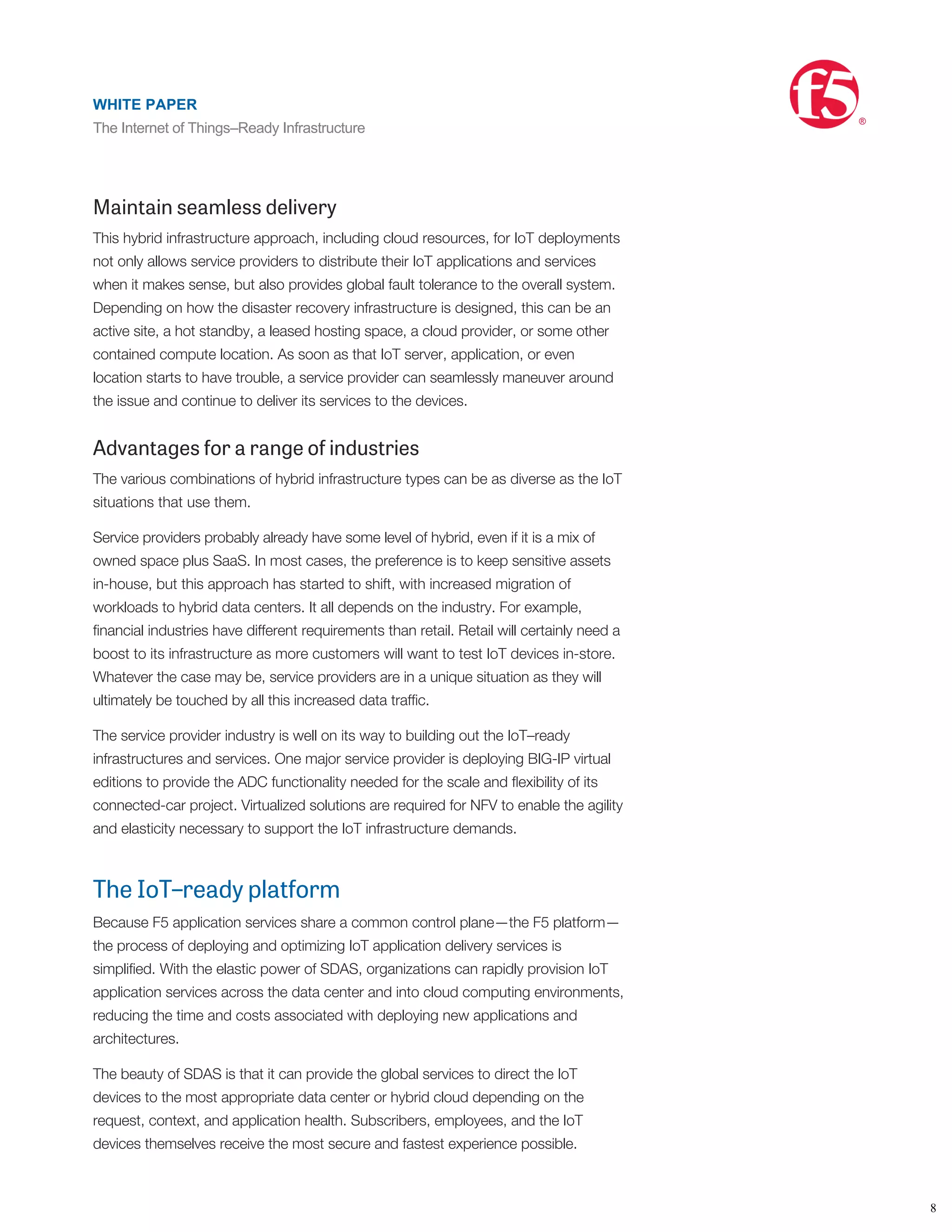 center–hosted pools. From there, load is distributed per the F5 BIG-IP® platform’s
conﬁguration for the resource, such as an IoT application.
By integrating the enterprise data center with external clouds, the cloud becomes a
secure extension of the enterprise’s IoT network. This enterprise-to-cloud network
connection is encrypted and optimized for performance and bandwidth, thereby
reducing the risks and lowering the effort involved in migrating IoT workloads to the
cloud.
Maintain seamless delivery
This hybrid infrastructure approach, including cloud resources, for IoT deployments
not only allows service providers to distribute their IoT applications and services
when it makes sense, but also provides global fault tolerance to the overall system.
Depending on how the disaster recovery infrastructure is designed, this can be an
active site, a hot standby, a leased hosting space, a cloud provider, or some other
contained compute location. As soon as that IoT server, application, or even
location starts to have trouble, a service provider can seamlessly maneuver around
the issue and continue to deliver its services to the devices.
Advantages for a range of industries
The various combinations of hybrid infrastructure types can be as diverse as the IoT
situations that use them.
Service providers probably already have some level of hybrid, even if it is a mix of
owned space plus SaaS. In most cases, the preference is to keep sensitive assets
in-house, but this approach has started to shift, with increased migration of
workloads to hybrid data centers. It all depends on the industry. For example,
ﬁnancial industries have different requirements than retail. Retail will certainly need a
boost to its infrastructure as more customers will want to test IoT devices in-store.
Whatever the case may be, service providers are in a unique situation as they will
ultimately be touched by all this increased data trafﬁc.
The service provider industry is well on its way to building out the IoT–ready
infrastructures and services. One major service provider is deploying BIG-IP virtual
editions to provide the ADC functionality needed for the scale and ﬂexibility of its
connected-car project. Virtualized solutions are required for NFV to enable the agility
and elasticity necessary to support the IoT infrastructure demands.
The IoT–ready platform
Because F5 application services share a common control plane—the F5 platform—
the process of deploying and optimizing IoT application delivery services is
simpliﬁed. With the elastic power of SDAS, organizations can rapidly provision IoT
application services across the data center and into cloud computing environments,
reducing the time and costs associated with deploying new applications and
architectures.
The beauty of SDAS is that it can provide the global services to direct the IoT
devices to the most appropriate data center or hybrid cloud depending on the
request, context, and application health. Subscribers, employees, and the IoT
devices themselves receive the most secure and fastest experience possible.
The F5 high-performance services fabric supports traditional and emerging underlay
networks. It can be deployed on top of a traditional IP and VLAN-based networks,
works with SDN overlay networks using NVGRE or VXLAN (as well as a variety of
WHITE PAPER
The Internet of Things–Ready Infrastructure
®
8
WHITE PAPER
The Internet of Things–Ready Infrastructure
®
 