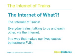 The Internet of Trains

 The Internet of What?!
 The Internet of Trains!
 Everyday trains, talking to us and each
 other, via the Internet.
 In a way that makes our lives easier/
 better/more FUN.

Page 19 | The Internet of Trains | December 2011
 