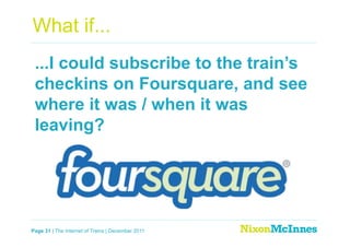 What if...
 ...I could subscribe to the train’s
 checkins on Foursquare, and see
 where it was / when it was
 leaving?




Page 31 | The Internet of Trains | December 2011
 