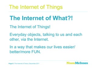 The Internet of Things

 The Internet of What?!
 The Internet of Things!
 Everyday objects, talking to us and each
 other, via the Internet.
 In a way that makes our lives easier/
 better/more FUN.

Page 6 | The Internet of Trains | December 2011
 