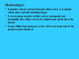 Disadvantages: It promotes violence and bad behaviour within society, as it contains violent videos and other disturbing images It can encourage negative activities such as pornography and paedophilia, these things can now be explored more openly due to the internet It stops children from going out, as they wish to stay home and use the internet to talk to friends etc 