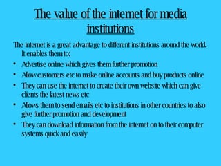 The value of the internet for media institutions The internet is a great advantage to different institutions around the world. It enables them to: Advertise online which gives them further promotion Allow customers etc to make online accounts and buy products online They can use the internet to create their own website which can give clients the latest news etc Allows them to send emails etc to institutions in other countries to also give further promotion and development They can download information from the internet on to their computer systems quick and easily 