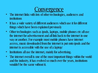 Convergence The internet links with lots of other technologies, audiences and institutions It has a wide variety of different audiences which use it for different things which have been explained previously Other technologies such as ipods, laptops, mobile phones etc all use the internet for advertisement and all link back to the internet in one way or another. For example most mobile phones have internet access, music downloaded from the internet is put onto ipods and the internet is accessible with the use of a laptop/ Institutions all use the internet, mainly for advertising.  The internet overall is one of the most important things within the world and the industry, it has evolved so much over the years, institutions wouldn’t be the same without it.  