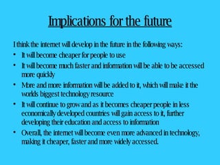 Implications for the future I think the internet will develop in the future in the following ways: It will become cheaper for people to use  It will become much faster and information will be able to be accessed more quickly More and more information will be added to it, which will make it the worlds biggest technology resource It will continue to grow and as it becomes cheaper people in less economically developed countries will gain access to it, further developing their education and access to information Overall, the internet will become even more advanced in technology, making it cheaper, faster and more widely accessed.  