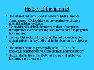 History of the internet The internet first came about in February 1958 in America A man named JCR Licklider saw universal networking as a potential unifying revolution. He envisioned a globally interconnected set of computers through which everyone could quickly access data and programs from any site. Leonard Kleinrock at MIT published the first paper on packet switching theory in July 1961 and the first book on the subject in 1964.  The internet began to grow rapidly in the 1970’s as the knowledge of networking was growing more and more rapidly.  It expanded further in the 1980’s as the general public were becoming more aware of it. 