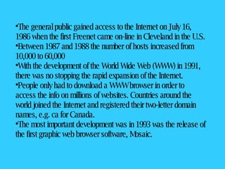 The general public gained access to the Internet on July 16, 1986 when the first Freenet came on-line in Cleveland in the U.S.  Between 1987 and 1988 the number of hosts increased from 10,000 to 60,000  With the development of the World Wide Web (WWW) in 1991, there was no stopping the rapid expansion of the Internet.  People only had to download a WWW browser in order to access the info on millions of websites. Countries around the world joined the Internet and registered their two-letter domain names, e.g. ca for Canada.  The most important development was in 1993 was the release of the first graphic web browser software, Mosaic.  