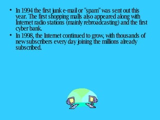 In 1994 the first junk e-mail or "spam" was sent out this year. The first shopping malls also appeared along with Internet radio stations (mainly rebroadcasting) and the first cyber bank.  In 1998, the Internet continued to grow, with thousands of new subscribers every day joining the millions already subscribed.   