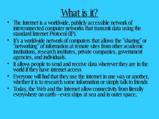 What is it? The Internet is a worldwide, publicly accessible network of interconnected computer networks that transmit data using the standard Internet Protocol (IP).  It’s a worldwide network of computers that allows the "sharing" or "networking" of information at remote sites from other academic institutions, research institutes, private companies, government agencies, and individuals. It allows people to send and receive data wherever they are in the world if they have internet access Everyone will find that they use the internet in one way or another, whether it is to research some information or simply talk to friends Today, the Web and the Internet allow connectivity from literally everywhere on earth—even ships at sea and in outer space. 
