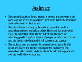Audience The intended audience for the internet is anyone and everyone in the world who has access to a computer, there is no limit to the information that can be found on the internet.  The internet is used widely by the audience, mostly it used for researching subjects and talking online. However it has many other uses, one advantage of the internet is that it can be used for advertising products and companies. If you put an advert for a product on a site that is visited regularly it will become more popular.  The audience uses the internet for personal use to make their life easier and faster. The internet can enable the audience to find information within minutes and also allows them to talk to people all over the world wherever they are.  