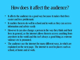 How does it affect the audience? It affects the audience in a good way because it makes their lives easier and less problematic It enables them to do well in school and in work as they can access information and advice easily However it can also change a person in the way they think and their lives in general, as the internet allows them to access anything from anywhere in the world and this isn’t always a good thing as extreme violence etc is promoted.  The audience use the internet for many different ways, in which are explained on the next page. The internet is used in places such as school, at home and at work.   