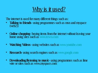 Why is it used? The internet is used for many different things such as: Talking to friends-  using programmes such as msn and myspace (web2)) Online shopping-  buying items from the internet without leaving your home using sites such as  www.tesco.com Watching Videos-  using websites such as  www.youtube.com Research - using search engines such as  www.google.com Downloading/listening to music-  using programmes such as lime wire or sites such as www.myspace.com 