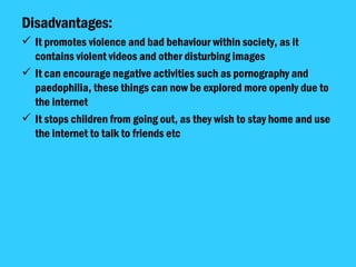 Disadvantages: It promotes violence and bad behaviour within society, as it contains violent videos and other disturbing images It can encourage negative activities such as pornography and paedophilia, these things can now be explored more openly due to the internet It stops children from going out, as they wish to stay home and use the internet to talk to friends etc 