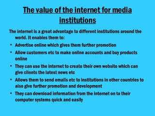 The value of the internet for media institutions The internet is a great advantage to different institutions around the world. It enables them to: Advertise online which gives them further promotion Allow customers etc to make online accounts and buy products online They can use the internet to create their own website which can give clients the latest news etc Allows them to send emails etc to institutions in other countries to also give further promotion and development They can download information from the internet on to their computer systems quick and easily 
